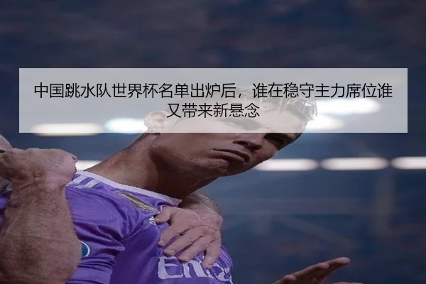 中国跳水队世界杯名单出炉后，谁在稳守主力席位谁又带来新悬念
